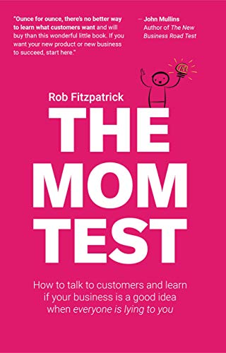 The Mom Test: How to Talk to Customers and Learn If Your Business is a Good Idea when Everyone is Lying to You by Rob Fitzpatrick